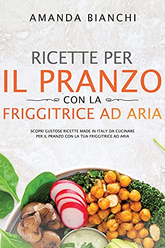 Ricette per il pranzo con la friggitrice ad aria: Scopri gustose ricette made in Italy da cucinare per il pranzo con la tua friggitrice ad aria
